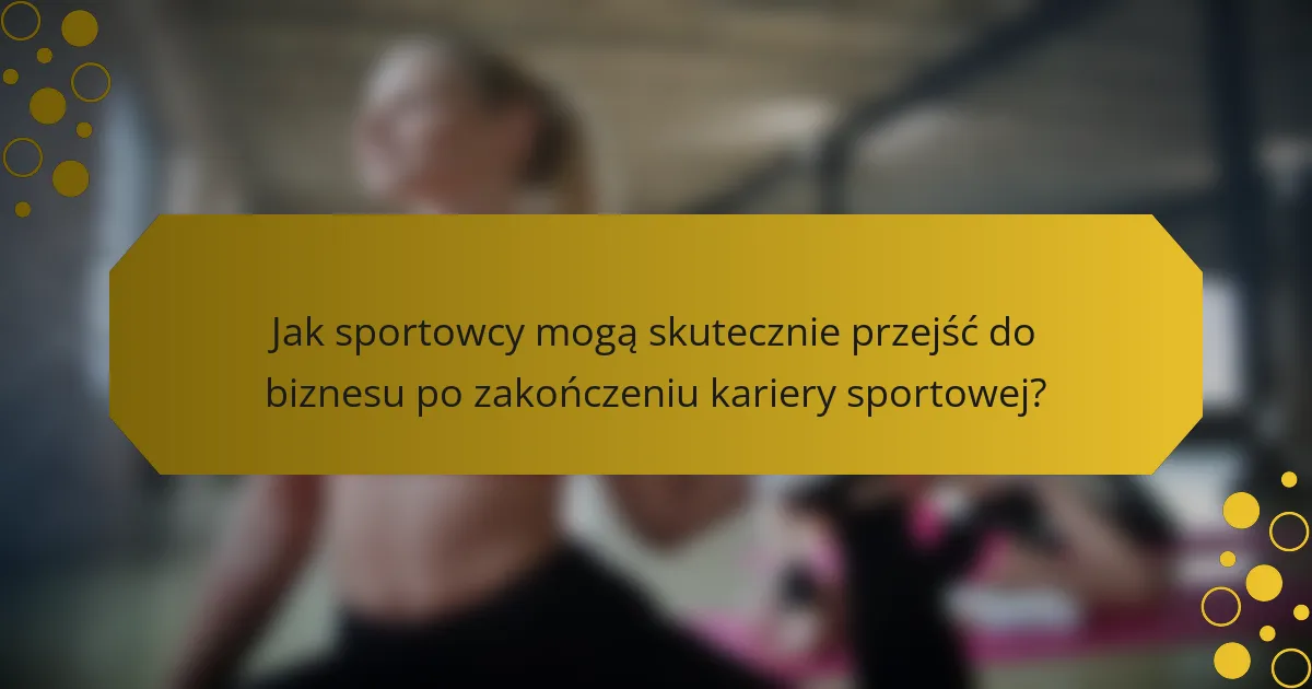 Jak sportowcy mogą skutecznie przejść do biznesu po zakończeniu kariery sportowej?