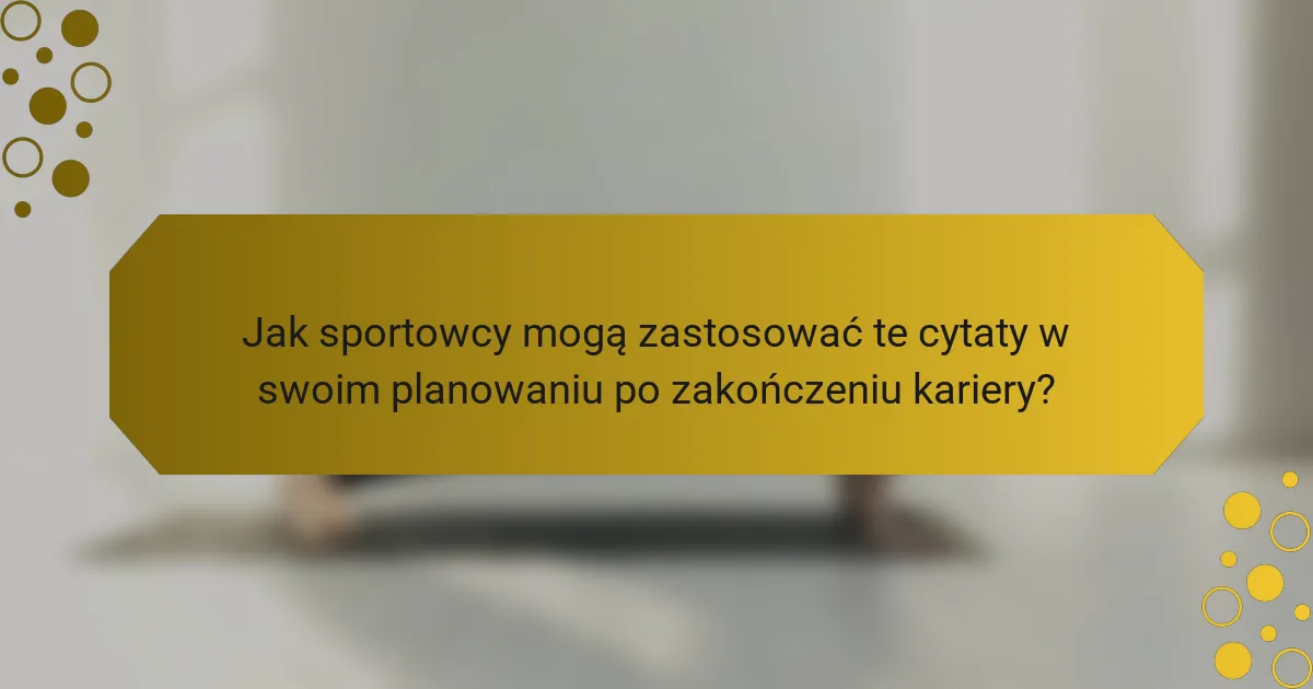 Jak sportowcy mogą zastosować te cytaty w swoim planowaniu po zakończeniu kariery?