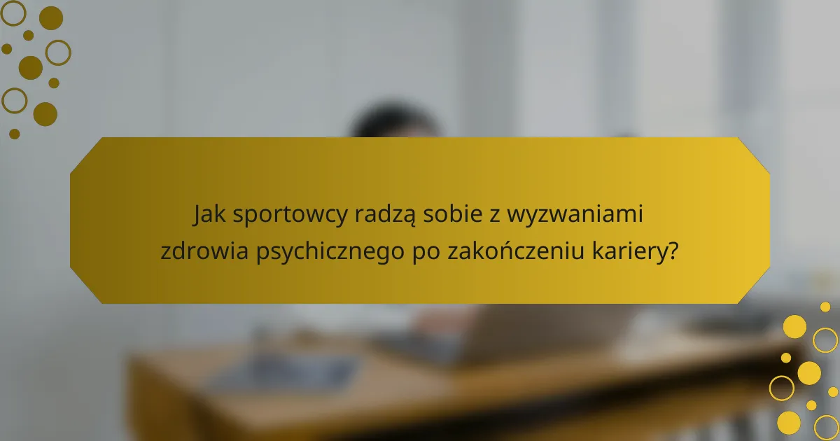Jak sportowcy radzą sobie z wyzwaniami zdrowia psychicznego po zakończeniu kariery?