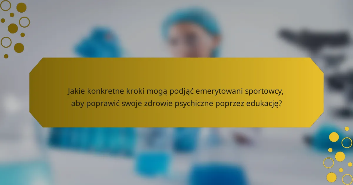 Jakie konkretne kroki mogą podjąć emerytowani sportowcy, aby poprawić swoje zdrowie psychiczne poprzez edukację?