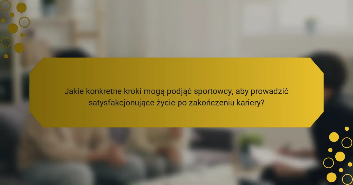 Jakie konkretne kroki mogą podjąć sportowcy, aby prowadzić satysfakcjonujące życie po zakończeniu kariery?