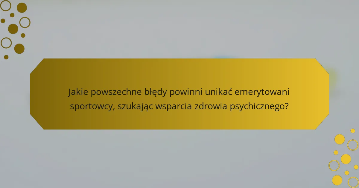 Jakie powszechne błędy powinni unikać emerytowani sportowcy, szukając wsparcia zdrowia psychicznego?