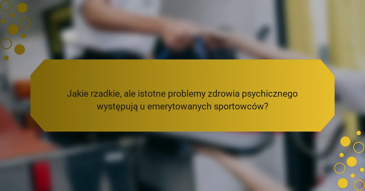 Jakie rzadkie, ale istotne problemy zdrowia psychicznego występują u emerytowanych sportowców?