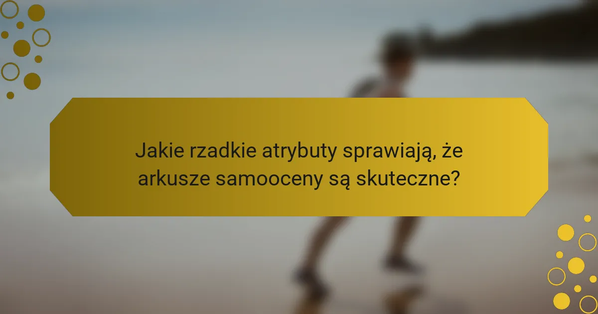 Jakie rzadkie atrybuty sprawiają, że arkusze samooceny są skuteczne?