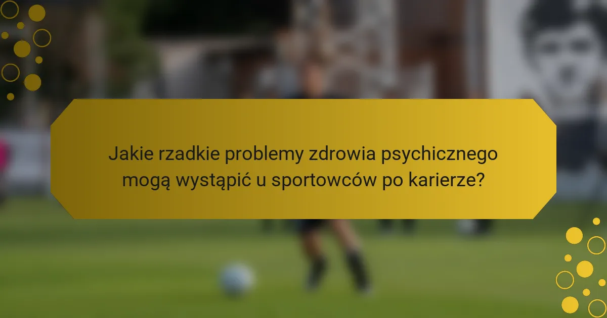Jakie rzadkie problemy zdrowia psychicznego mogą wystąpić u sportowców po karierze?