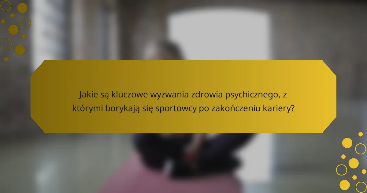 Jakie są kluczowe wyzwania zdrowia psychicznego, z którymi borykają się sportowcy po zakończeniu kariery?