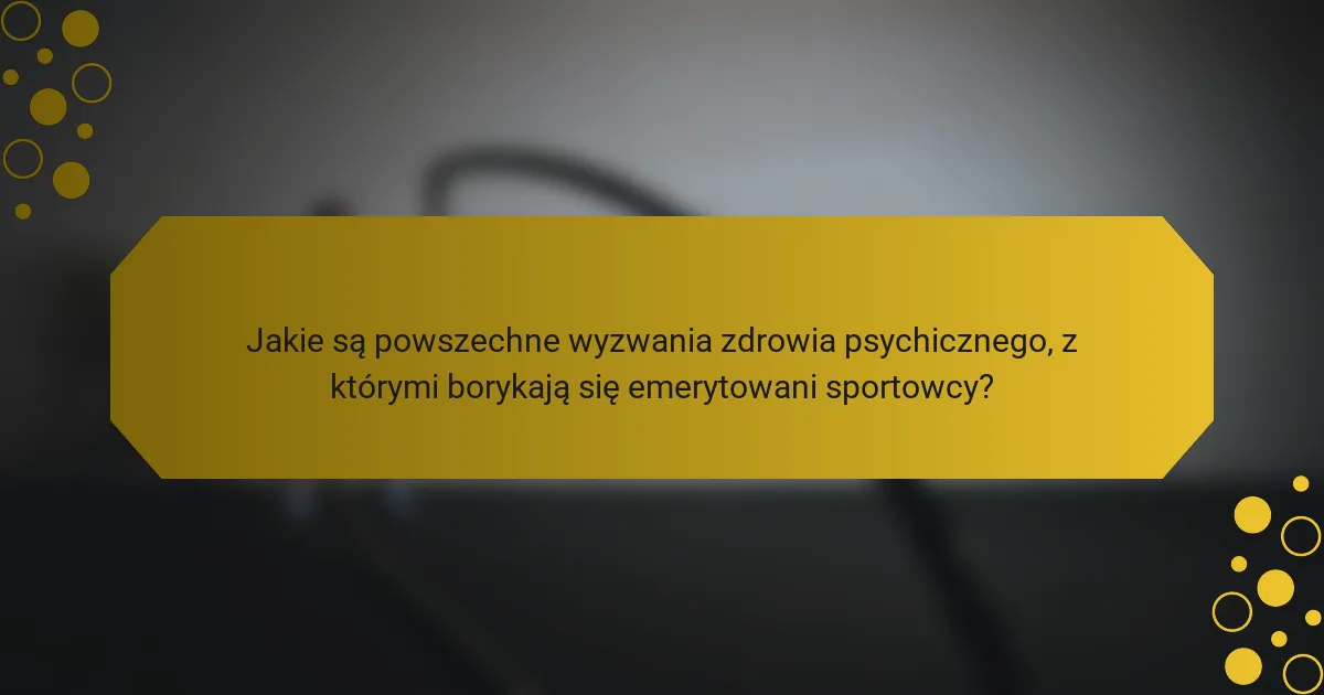 Jakie są powszechne wyzwania zdrowia psychicznego, z którymi borykają się emerytowani sportowcy?