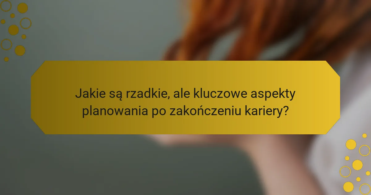 Jakie są rzadkie, ale kluczowe aspekty planowania po zakończeniu kariery?