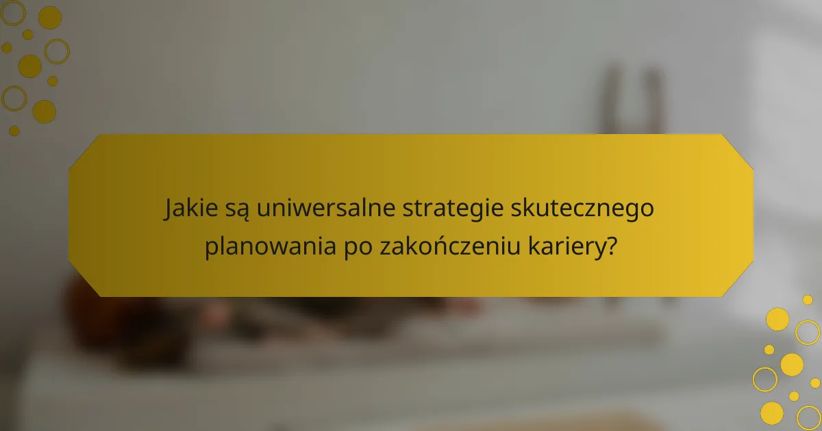 Jakie są uniwersalne strategie skutecznego planowania po zakończeniu kariery?