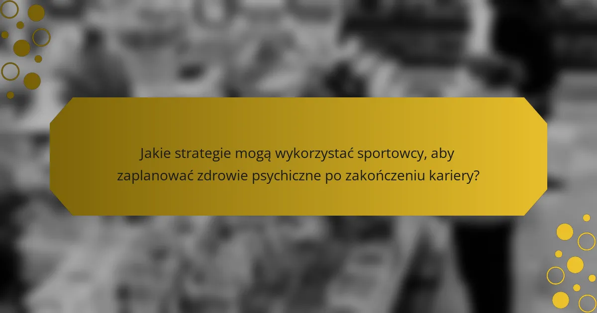Jakie strategie mogą wykorzystać sportowcy, aby zaplanować zdrowie psychiczne po zakończeniu kariery?