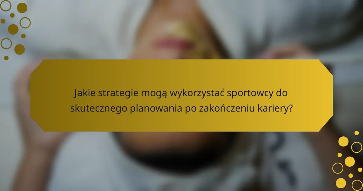 Jakie strategie mogą wykorzystać sportowcy do skutecznego planowania po zakończeniu kariery?