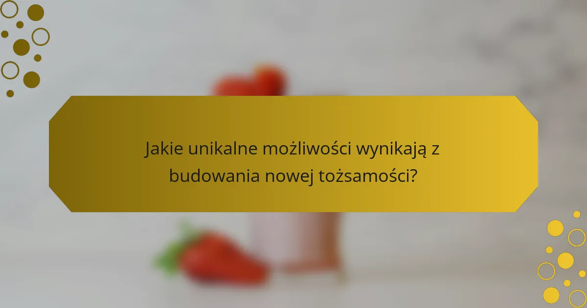 Jakie unikalne możliwości wynikają z budowania nowej tożsamości?